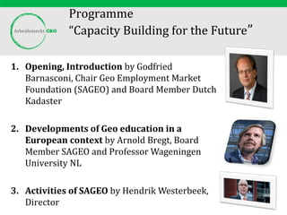 Programme
“Capacity Building for the Future”
1. Opening, Introduction by Godfried
Barnasconi, Chair Geo Employment Market
Foundation (SAGEO) and Board Member Dutch
Kadaster
2. Developments of Geo education in a
European context by Arnold Bregt, Board
Member SAGEO and Professor Wageningen
University NL
3. Activities of SAGEO by Hendrik Westerbeek,
Director
 