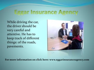 While driving the car,
the driver should be
very careful and
attentive. He has to
keep track of different
things: of the roads,
pavements.
For more information on click here: www.eggarinsuranceagency.com
 