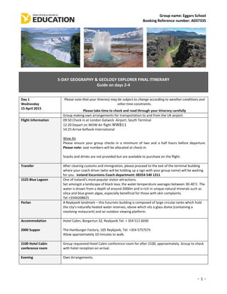 Group name: Eggars School
Booking Reference number: A037335
- 1 -
5-DAY GEOGRAPHY & GEOLOGY EXPLORER FINAL ITINERARY
Guide on days 2-4
Day 1
Wednesday
15 April 2015
Please note that your itinerary may be subject to change according to weather conditions and
other time constraints.
Please take time to check and read through your itinerary carefully
Group making own arrangements for transportation to and from the UK airport.
Flight Information 09:50 Check in at London Gatwick Airport, South Terminal
12:20 Depart on WOW Air flight WW811
14:25 Arrive Keflavik International
Wow Air
Please ensure your group checks in a minimum of two and a half hours before departure.
Please note: seat numbers will be allocated at check-in.
Snacks and drinks are not provided but are available to purchase on the flight.
Transfer After clearing customs and immigration, please proceed to the exit of the terminal building
where your coach driver (who will be holding up a sign with your group name) will be waiting
for you. Iceland Excursions Coach department: 00354 540 1311
1525 Blue Lagoon One of Iceland’s most popular visitor attractions.
Set amongst a landscape of black lava, the water temperature averages between 30-40˚C. The
water is drawn from a depth of around 2000m and is rich in unique natural minerals such as
silica and blue green algae, especially beneficial for those with skin complaints.
Tel +3544208825
Perlan A Reykjavik landmark – this futuristic building is composed of large circular tanks which hold
the city’s naturally heated water reserves, above which sits a glass dome (containing a
revolving restaurant) and an outdoor viewing platform.
Accommodation
2000 Supper
Hotel Cabin, Borgartun 32, Reykjavik Tel: + 354 511 6030
The Hamburger Factory, 105 Reykjavik, Tel: +354 5757575
Allow approximately 10 minutes to walk.
2100 Hotel Cabin
conference room
Group requested Hotel Cabin conference room for after 2100, approximately. Group to check
with hotel reception on arrival.
Evening Own Arrangements.
 