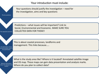 Your introduction must include: 
The key questions 
The expected outcomes 
An explanation of how 
the key question links to 
the specification 
Relevant information 
about the place(s) to be 
studied 
Your questions should justify the investigation – need for 
the investigation, aims and key questions 
Predictions – what issues will be important? Link to 
Social, Environmental and Economic. MAKE SURE YOU 
COLLECTED DATA FOR THEM!! 
This is about coastal processes, landforms and 
management. This links because….. 
What is the study area like? Where is it located? Annotated satellite image 
and OS map. These maps can gain data presentation and analysis marks. 
Where do you plan to collect data? 
 