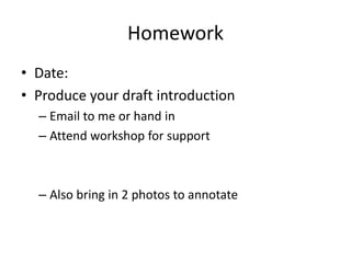 Homework 
• Date: 
• Produce your draft introduction 
– Email to me or hand in 
– Attend workshop for support 
– Also bring in 2 photos to annotate 
