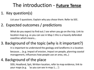 The introduction - Future Tense 
1. Key question(s) 
List your 5 questions. Explain why you chose them. Refer to SEE. 
2. Expected outcomes / predictions 
What do you expect to find out / see when you go on the trip. Link to 
location map e.g. as you can see in Map 1 this is a heavily defended 
coastline which means… 
3. Background of the topic (why is it important?) 
It is important to understand the geology and landforms in a location 
because…. (e.g. impact of erosion, impact on people, planning coastal 
management, influences how people use an area, etc,.) 
4. Background of the place 
SSSI, Headland, Spit, Written location, refer to map evidence, link to 
your maps (e.g. ‘as you can see in map 1…..’) 
 