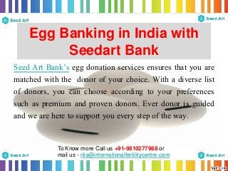 Egg Banking in India with
Seedart Bank
Seed Art Bank’s egg donation services ensures that you are
matched with the donor of your choice. With a diverse list
of donors, you can choose according to your preferences
such as premium and proven donors. Ever donor is guided
and we are here to support you every step of the way.
To Know more Call us +91-9810277988 or
mail us - rita@internationalfertilitycentre.com
 