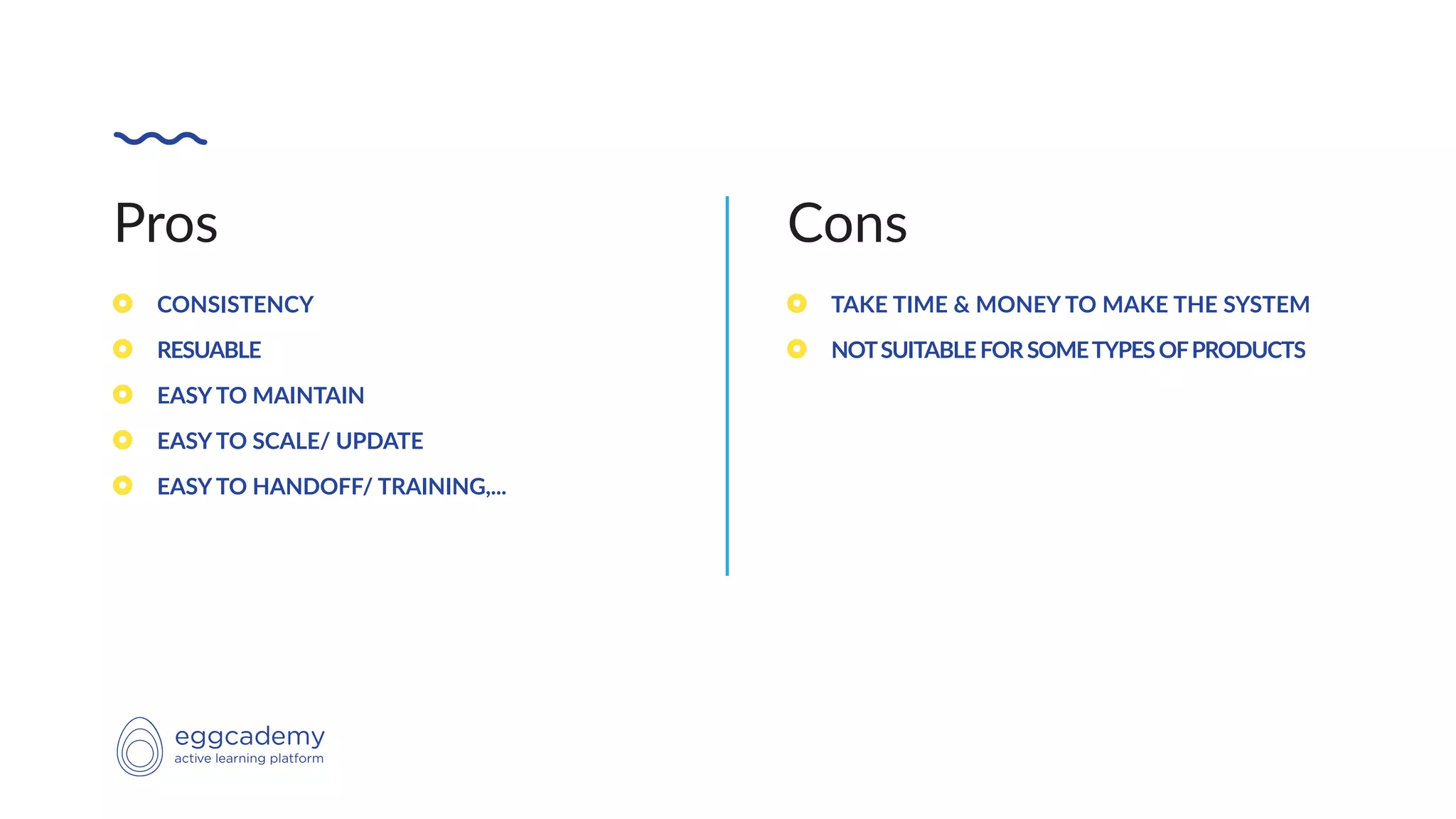 Pros
CONSISTENCY
RESUABLE
EASY TO MAINTAIN
EASY TO SCALE/ UPDATE
EASY TO HANDOFF/ TRAINING,...
Cons
TAKE TIME & MONEY TO MAKE THE SYSTEM
NOTSUITABLEFORSOMETYPESOFPRODUCTS
 