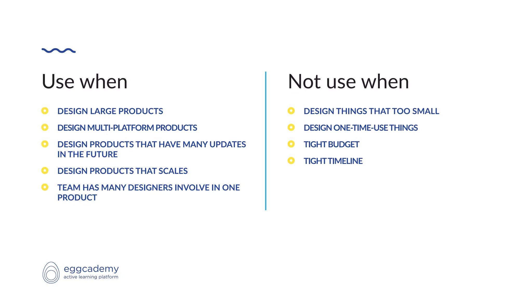 Use when
DESIGN LARGE PRODUCTS
DESIGNMULTI-PLATFORMPRODUCTS
DESIGN PRODUCTS THAT HAVE MANY UPDATES
IN THE FUTURE
DESIGN PRODUCTS THAT SCALES
TEAM HAS MANY DESIGNERS INVOLVE IN ONE
PRODUCT
Not use when
DESIGN THINGS THAT TOO SMALL
DESIGNONE-TIME-USETHINGS
TIGHTBUDGET
TIGHTTIMELINE
 