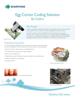 Total Package
Codico in partnership with Domino Printing have developed a unique turnkey automated
printing system that can be tailored to ﬁt your egg grading and packing machine.
The system consists of a Domino G320i Thermal Ink Jet Printer and an egg carton
traverser unit. This solution can be linked to your existing Moba/Omina grading software.
It can function as a stand alone coding solution or integrate with Domino's QuickDesign
message & automation software. This solution is now proven in the Irish market.
Egg Carton Coding Solution
By Codico
Integrated printing system
This solution utilizes QuickDesign, Domino's message and automation software, that allows
the user to send labels to a G Series head based on its lane position on the Moba grader.
• Reduce costs with no labels and the cost of label/date errors.
• No adhesive labels, making the carton 100% recyclable.
• Faster and more reliable print.
• Integration link between Moba/Omina software (therefore one complete system).
• Better letter quality on carton (300 dpi).
• Virtually service free.
G-Series Printer
Individual Egg Coding with CIJ
Thermal Ink Jet Coded Carton
Carton Traversing System
 