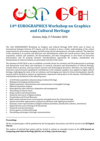 14th EUROGRAPHICS Workshop on Graphics
and Cultural Heritage
Genova, Italy, 5-7 October 2016
The 14th EUROGRAPHICS Workshop on Graphics and Cultural Heritage (GCH 2016) aims to foster an
international dialogue between ICT experts and CH scientists to have a better understanding of the critical
requirements for processing, managing, and delivering cultural information to a broader audience. The objective
of the workshop is to present and showcase new developments within the overall process chain, from data
acquisition, analysis and synthesis, 3D documentation, and data management, to new forms of interactive
presentations and 3D printing solutions. Interdisciplinary approaches for analysis, classification and
interpretation of cultural artefacts are particularly relevant to the event.
The intention of GCH 2016 is also to establish a scientific forum for scientists and CH professionals to exchange
and disseminate novel ideas and techniques in research, education and dissemination of Cultural Heritage,
transfer them in practice, and trace future research and technological directions. Therefore, we seek original,
innovative and previously unpublished contributions in the computer graphics area applied to digital cultural
heritage, challenging the state of the art solutions and leveraging new ideas for future developments. Specific
sessions will be devoted to reports on applications, experiences and projects in this domain. Contributions are
solicited (but not limited to) in the following areas:
• 2/3/4D data acquisition and processing in Cultural Heritage
• Multispectral imaging and data fusion
• Digital acquisition, representation and communication of intangible heritage
• Material acquisition analysis
• Heterogeneous data collection, integration and management
• 3D printing of cultural assets
• Shape analysis and interpretation
• Similarity and search of digital artefacts
• Visualization and Virtual Museums
• Multi-modal and interactive environments and applications for Cultural Heritage
• Spatial and mobile augmentation of physical collections with digital presentations
• Semantic-aware representation of digital artefacts (metadata, classification schemes, annotation)
• Digital libraries and archiving of 3D documents
• Standards and documentation
• Serious games in Cultural Heritage
• Storytelling and design of heritage communications
_______________________________________________________________________
Proceedings
All the accepted papers will be published by the Eurographics Association and will be stored in the EG Digital
Library.
The authors of selected best papers will be invited to submit an extended version to the ACM Journal on
Computing and Cultural Heritage (JOCCH, see at http://jocch.acm.org/).
 