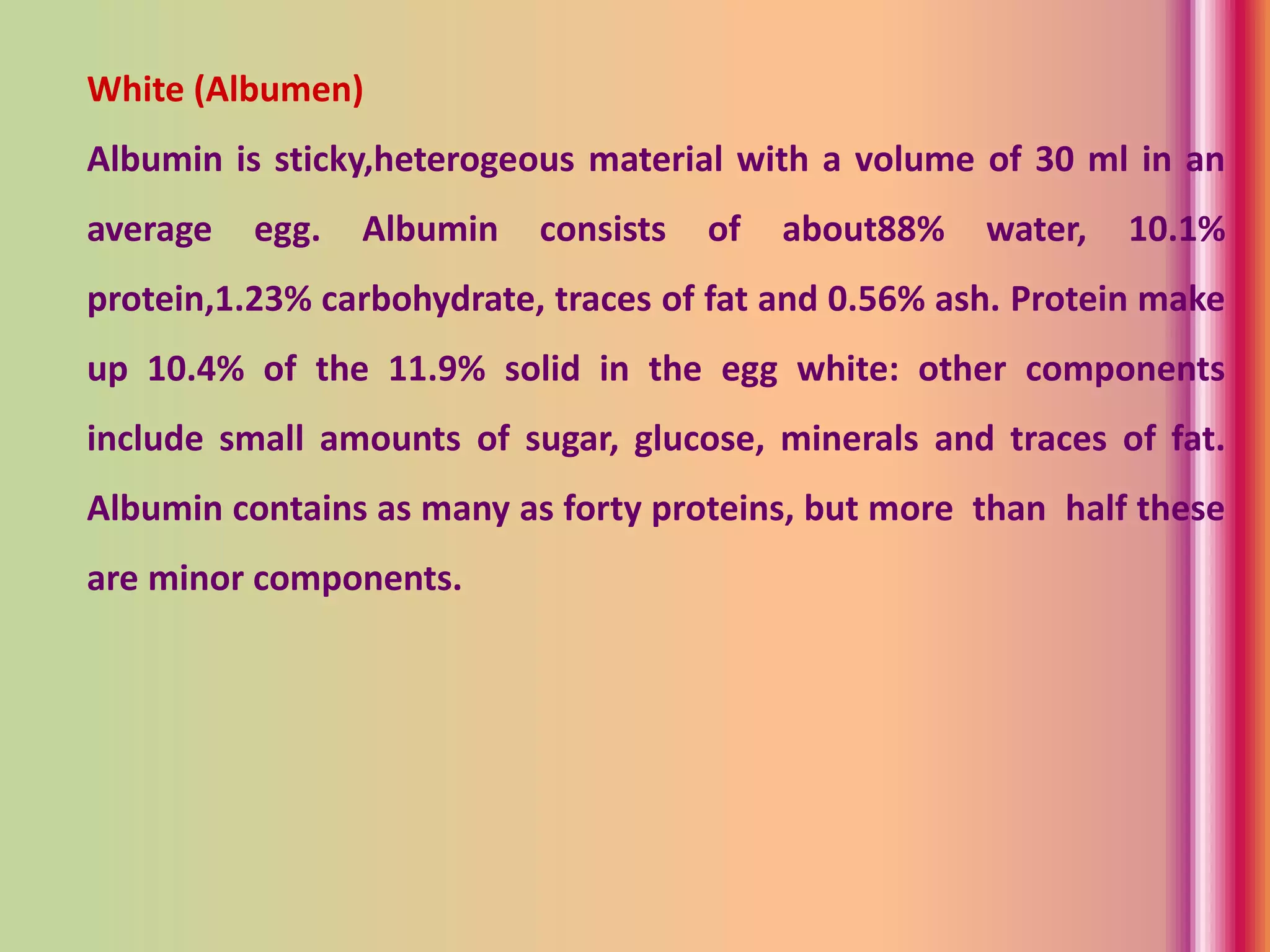 White (Albumen)
Albumin is sticky,heterogeous material with a volume of 30 ml in an
average egg. Albumin consists of about88% water, 10.1%
protein,1.23% carbohydrate, traces of fat and 0.56% ash. Protein make
up 10.4% of the 11.9% solid in the egg white: other components
include small amounts of sugar, glucose, minerals and traces of fat.
Albumin contains as many as forty proteins, but more than half these
are minor components.
 