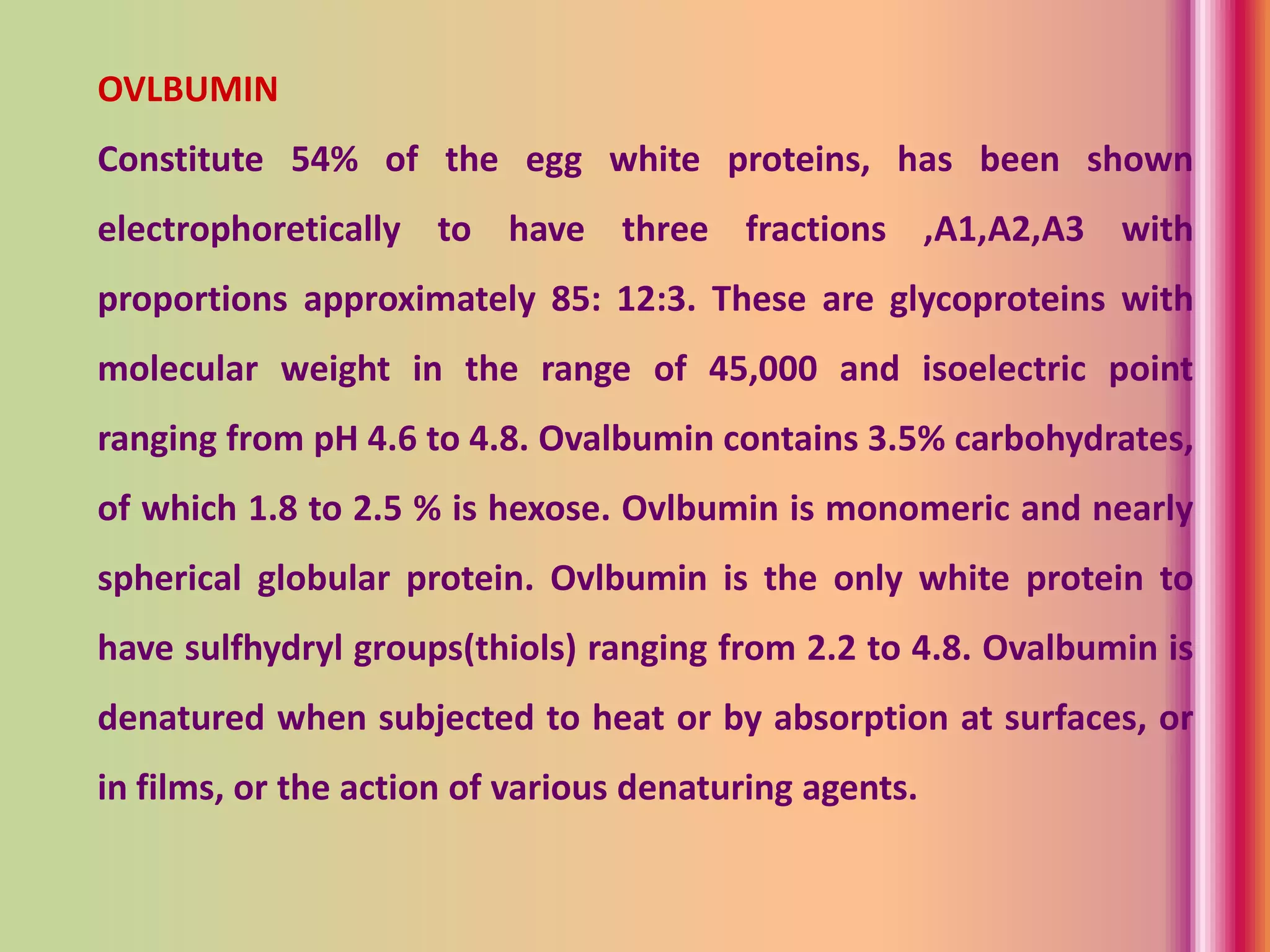 OVLBUMIN
Constitute 54% of the egg white proteins, has been shown
electrophoretically to have three fractions ,A1,A2,A3 with
proportions approximately 85: 12:3. These are glycoproteins with
molecular weight in the range of 45,000 and isoelectric point
ranging from pH 4.6 to 4.8. Ovalbumin contains 3.5% carbohydrates,
of which 1.8 to 2.5 % is hexose. Ovlbumin is monomeric and nearly
spherical globular protein. Ovlbumin is the only white protein to
have sulfhydryl groups(thiols) ranging from 2.2 to 4.8. Ovalbumin is
denatured when subjected to heat or by absorption at surfaces, or
in films, or the action of various denaturing agents.
 
