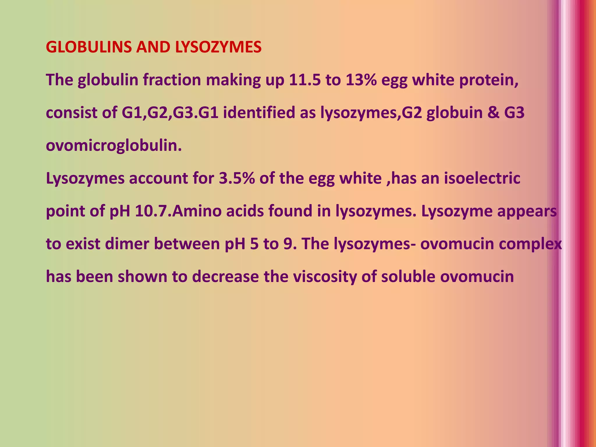 GLOBULINS AND LYSOZYMES
The globulin fraction making up 11.5 to 13% egg white protein,
consist of G1,G2,G3.G1 identified as lysozymes,G2 globuin & G3
ovomicroglobulin.
Lysozymes account for 3.5% of the egg white ,has an isoelectric
point of pH 10.7.Amino acids found in lysozymes. Lysozyme appears
to exist dimer between pH 5 to 9. The lysozymes- ovomucin complex
has been shown to decrease the viscosity of soluble ovomucin
 