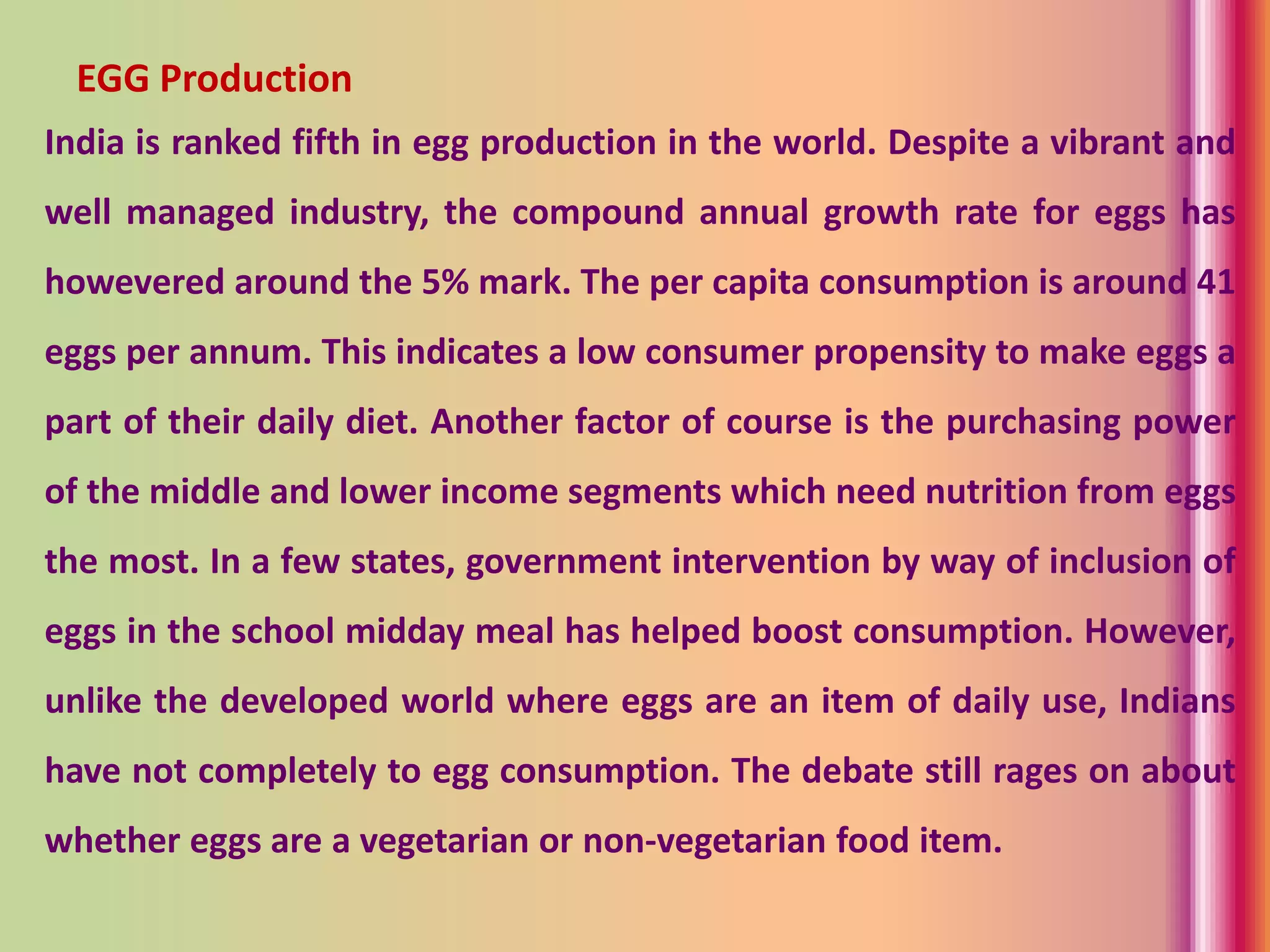 India is ranked fifth in egg production in the world. Despite a vibrant and
well managed industry, the compound annual growth rate for eggs has
howevered around the 5% mark. The per capita consumption is around 41
eggs per annum. This indicates a low consumer propensity to make eggs a
part of their daily diet. Another factor of course is the purchasing power
of the middle and lower income segments which need nutrition from eggs
the most. In a few states, government intervention by way of inclusion of
eggs in the school midday meal has helped boost consumption. However,
unlike the developed world where eggs are an item of daily use, Indians
have not completely to egg consumption. The debate still rages on about
whether eggs are a vegetarian or non-vegetarian food item.
EGG Production
 