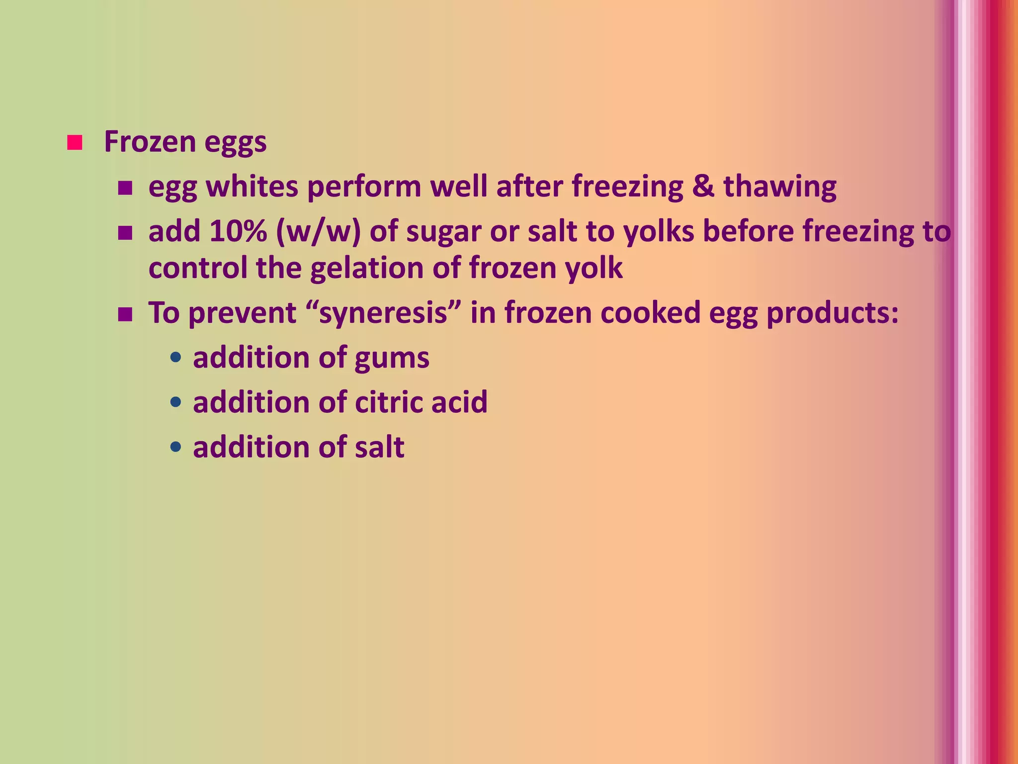  Frozen eggs
 egg whites perform well after freezing & thawing
 add 10% (w/w) of sugar or salt to yolks before freezing to
control the gelation of frozen yolk
 To prevent “syneresis” in frozen cooked egg products:
• addition of gums
• addition of citric acid
• addition of salt
 