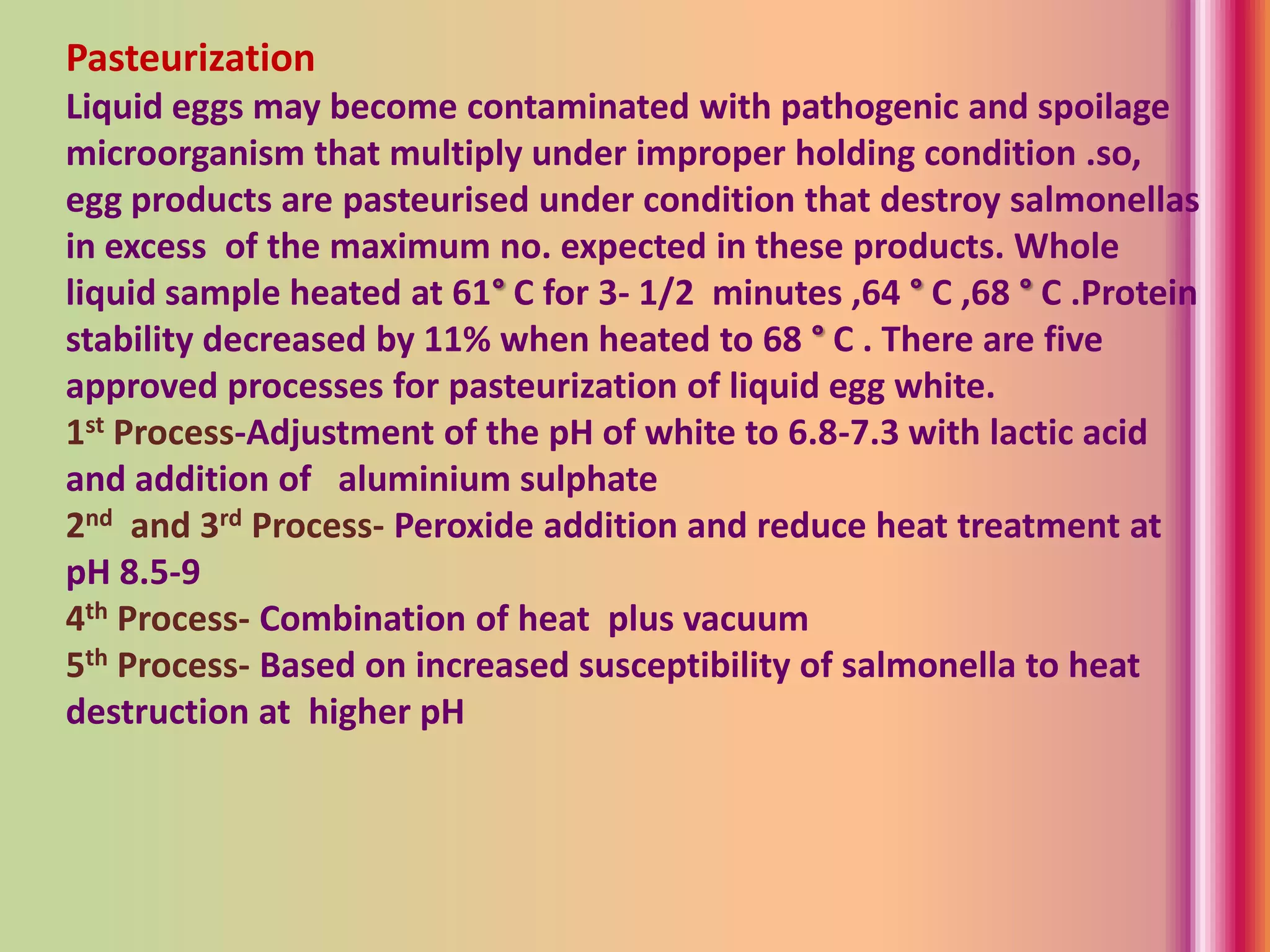 Pasteurization
Liquid eggs may become contaminated with pathogenic and spoilage
microorganism that multiply under improper holding condition .so,
egg products are pasteurised under condition that destroy salmonellas
in excess of the maximum no. expected in these products. Whole
liquid sample heated at 61° C for 3- 1/2 minutes ,64 ° C ,68 ° C .Protein
stability decreased by 11% when heated to 68 ° C . There are five
approved processes for pasteurization of liquid egg white.
1st Process-Adjustment of the pH of white to 6.8-7.3 with lactic acid
and addition of aluminium sulphate
2nd and 3rd Process- Peroxide addition and reduce heat treatment at
pH 8.5-9
4th Process- Combination of heat plus vacuum
5th Process- Based on increased susceptibility of salmonella to heat
destruction at higher pH
 