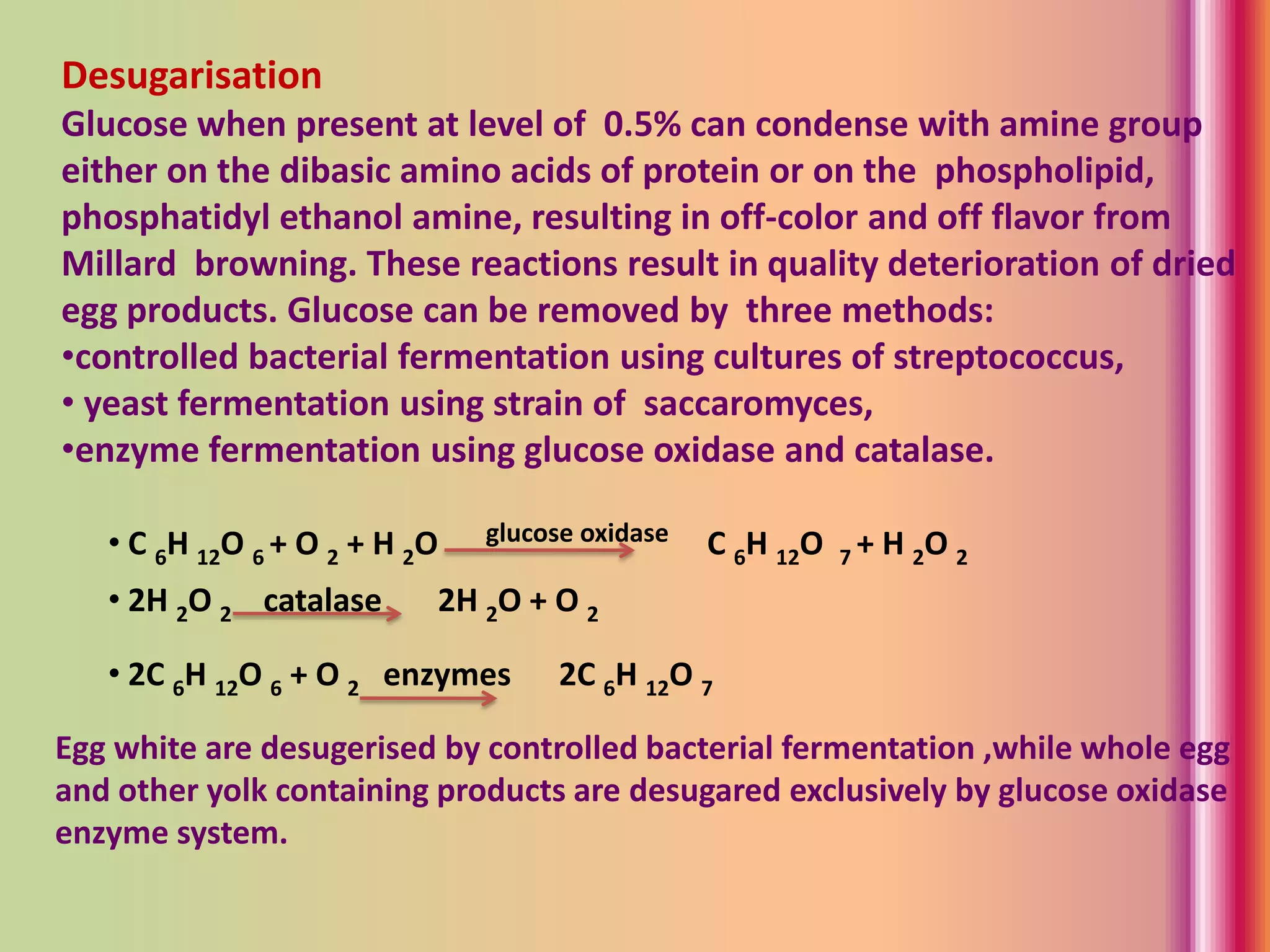 Desugarisation
Glucose when present at level of 0.5% can condense with amine group
either on the dibasic amino acids of protein or on the phospholipid,
phosphatidyl ethanol amine, resulting in off-color and off flavor from
Millard browning. These reactions result in quality deterioration of dried
egg products. Glucose can be removed by three methods:
•controlled bacterial fermentation using cultures of streptococcus,
• yeast fermentation using strain of saccaromyces,
•enzyme fermentation using glucose oxidase and catalase.
• C 6H 12O 6 + O 2 + H 2O glucose oxidase C 6H 12O 7 + H 2O 2
• 2H 2O 2 catalase 2H 2O + O 2
• 2C 6H 12O 6 + O 2 enzymes 2C 6H 12O 7
Egg white are desugerised by controlled bacterial fermentation ,while whole egg
and other yolk containing products are desugared exclusively by glucose oxidase
enzyme system.
 