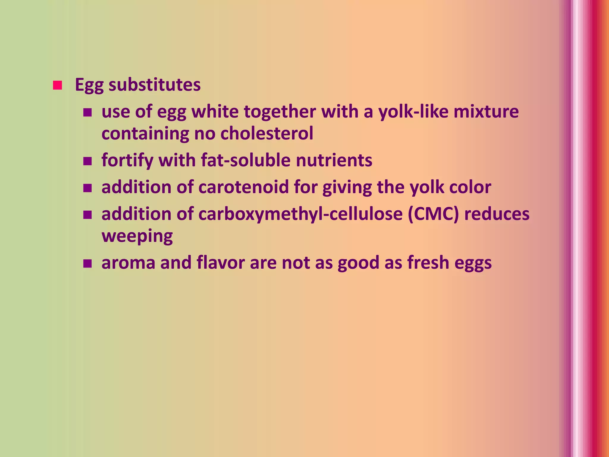  Egg substitutes
 use of egg white together with a yolk-like mixture
containing no cholesterol
 fortify with fat-soluble nutrients
 addition of carotenoid for giving the yolk color
 addition of carboxymethyl-cellulose (CMC) reduces
weeping
 aroma and flavor are not as good as fresh eggs
 