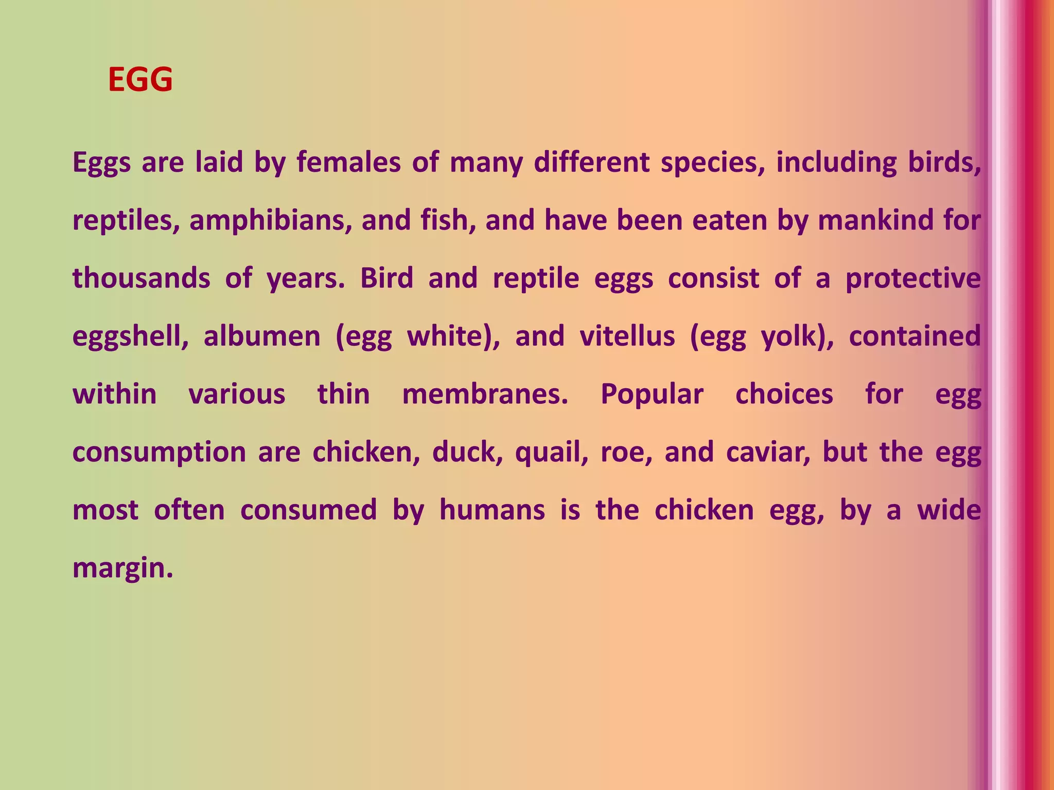 EGG
Eggs are laid by females of many different species, including birds,
reptiles, amphibians, and fish, and have been eaten by mankind for
thousands of years. Bird and reptile eggs consist of a protective
eggshell, albumen (egg white), and vitellus (egg yolk), contained
within various thin membranes. Popular choices for egg
consumption are chicken, duck, quail, roe, and caviar, but the egg
most often consumed by humans is the chicken egg, by a wide
margin.
 