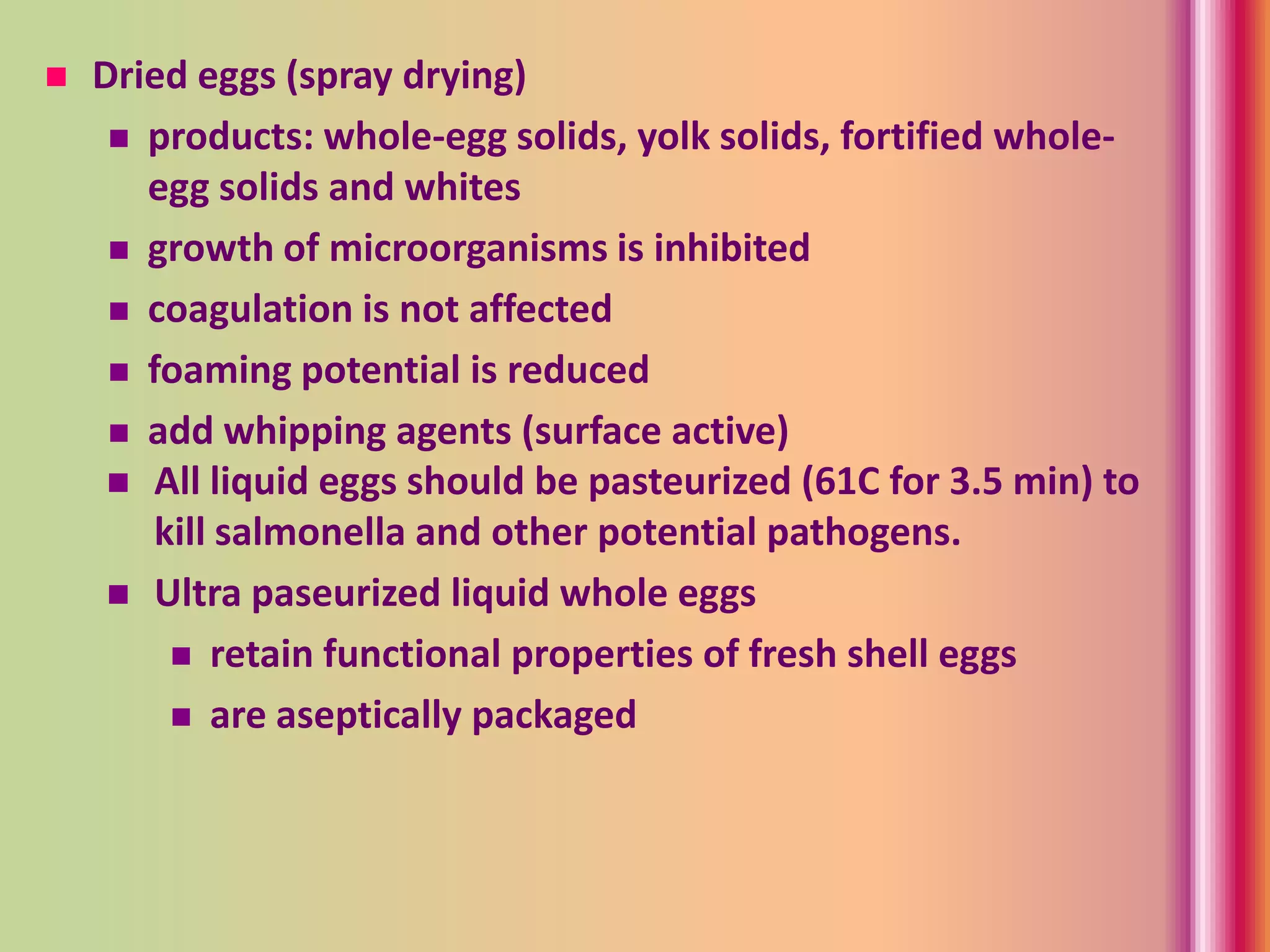  Dried eggs (spray drying)
 products: whole-egg solids, yolk solids, fortified whole-
egg solids and whites
 growth of microorganisms is inhibited
 coagulation is not affected
 foaming potential is reduced
 add whipping agents (surface active)
 All liquid eggs should be pasteurized (61C for 3.5 min) to
kill salmonella and other potential pathogens.
 Ultra paseurized liquid whole eggs
 retain functional properties of fresh shell eggs
 are aseptically packaged
 