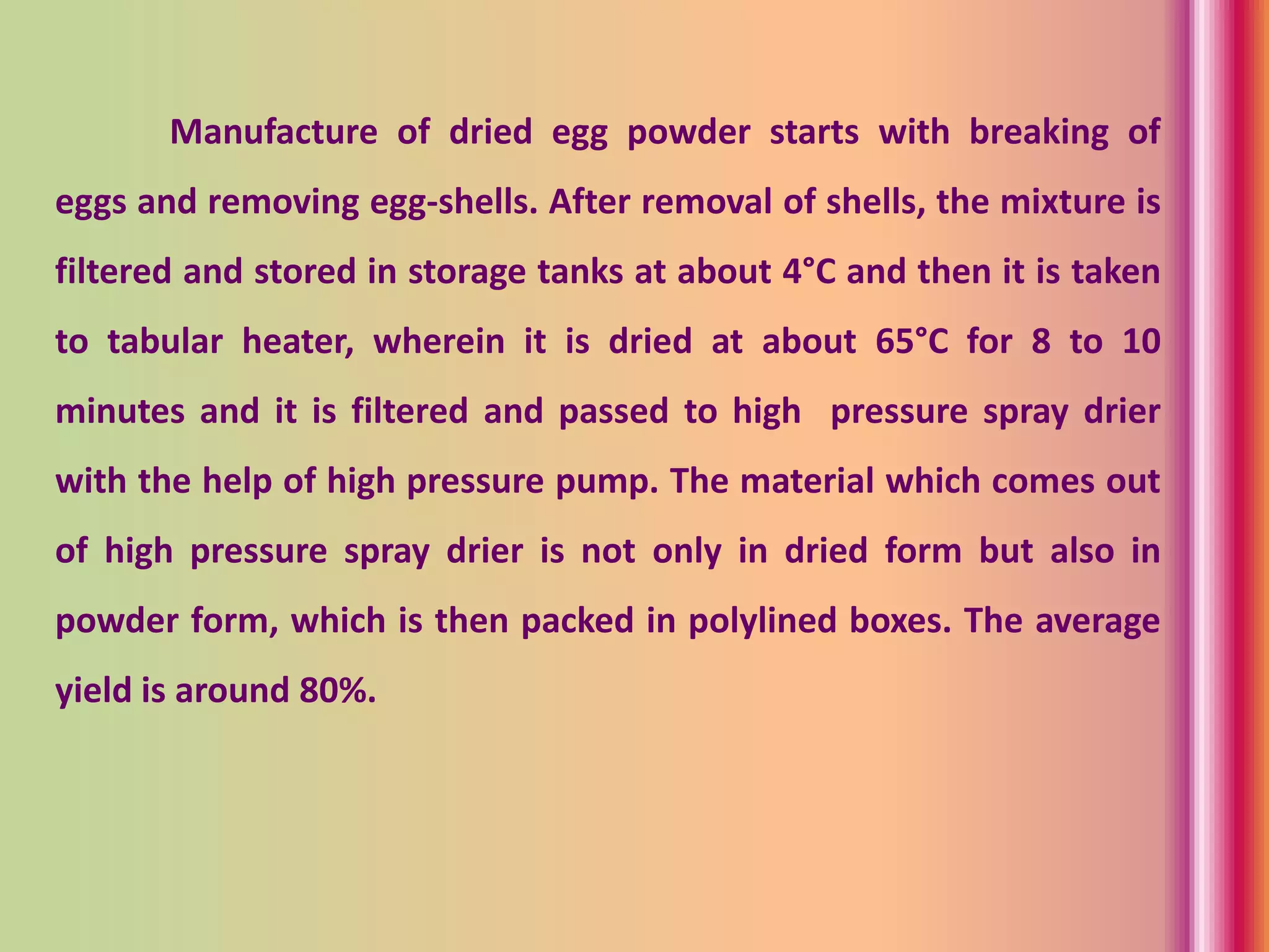 Manufacture of dried egg powder starts with breaking of
eggs and removing egg-shells. After removal of shells, the mixture is
filtered and stored in storage tanks at about 4°C and then it is taken
to tabular heater, wherein it is dried at about 65°C for 8 to 10
minutes and it is filtered and passed to high pressure spray drier
with the help of high pressure pump. The material which comes out
of high pressure spray drier is not only in dried form but also in
powder form, which is then packed in polylined boxes. The average
yield is around 80%.
 