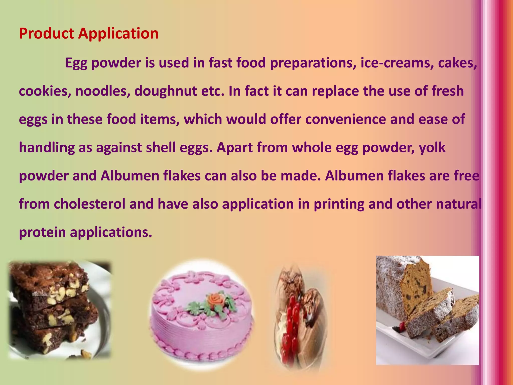 Product Application
Egg powder is used in fast food preparations, ice-creams, cakes,
cookies, noodles, doughnut etc. In fact it can replace the use of fresh
eggs in these food items, which would offer convenience and ease of
handling as against shell eggs. Apart from whole egg powder, yolk
powder and Albumen flakes can also be made. Albumen flakes are free
from cholesterol and have also application in printing and other natural
protein applications.
 