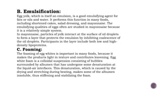 B. Emulsification:
Egg yolk, which is itself an emulsion, is a good emulsifying agent for
fats or oils and water. It performs this function in many foods,
including shortened cakes, salad dressing, and mayonnaise. The
emulsifying qualities of eggs often are studied in mayonnaise because
it is a relatively simple system.
In mayonnaise, particles of yolk interact at the surface of oil droplets
to form a layer that protects the emulsion by inhibiting coalescence of
the oil droplets. Participants in the layer include both low and high-
density lipoproteins.
C. Foaming:
The foaming of egg whites is important in many foods, because it
makes the products light in texture and contributes leavening. Egg
white foam is a colloidal suspension consisting of bubbles
surrounded by albumen that has undergone some denaturation at
the liquid-air interfaces. This denaturation, which is caused by the
drying and stretching during beating, makes some of the albumen
insoluble, thus stiffening and stabilizing the foam.
 