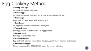  Sunny side up:
An egg fried on one side only.
 Basted egg:
An egg fried on one side with hot grease spooned over the top.
 Over easy:
Eggs fried on both sides with a runny yolk.
 Over hard:
An egg fried on both sides with a hard yolk.
 Poached eggs:
Raw egg cooked in hot water or in egg poacher.
 Shirred eggs:
Raw egg baked in the oven.
 Scrambled eggs:
Egg and milk mixture cooked in a hot pan, gently move mixture as it cooks.
 Hard cooked eggs:
Whole egg cooked in SIMMERING water for twenty minutes.
 