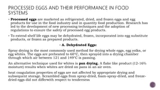  Processed eggs are marketed as refrigerated, dried, and frozen eggs and egg
products for use in the food industry and in quantity food production. Research has
led to the development of new processing techniques and the adoption of
regulations to ensure the safety of processed egg products.
 To extend shelf life eggs may be dehydrated, frozen, incorporated into egg substitute
products, or frozen as prepared products.
 A. Dehydrated Eggs:
Spray drying is the most commonly used method for drying whole eggs, egg yolks, or
egg whites. The eggs are preheated to 60°C, then sprayed into a drying chamber
through which air between 121 and 149°C is passing.
An alternative technique used for whites is pan drying. A flake like product (12-16%
moisture) results when whites are dried on pans in an air oven.
heat coagulation properties of eggs are not affected by appropriate drying and
subsequent storage. Scrambled eggs from spray-dried, foam-spray-dried, and freeze-
dried eggs did not differwith respect to tenderness
 