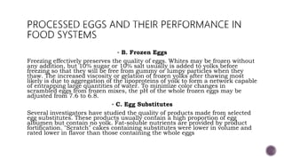  B. Frozen Eggs
Freezing effectively preserves the quality of eggs. Whites may be frozen without
any addition, but 10% sugar or 10% salt usually is added to yolks before
freezing so that they will be free from gummy or lumpy particles when they
thaw. The increased viscosity or gelation of frozen yolks after thawing most
likely is due to aggregation of the lipoproteins of yolk to form a network capable
of entrapping large quantities of water. To minimize color changes in
scrambled eggs from frozen mixes, the pH of the whole frozen eggs may be
adjusted from 7.6 to 6.8.
 C. Egg Substitutes
Several investigators have studied the quality of products made from selected
egg substitutes. These products usually contain a high proportion of egg
albumen but contain no yolk. Fat-soluble nutrients are provided by product
fortification. "Scratch" cakes containing substitutes were lower in volume and
rated lower in flavor than those containing the whole eggs
 