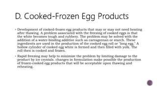  Development of cooked-frozen egg products that may or may not need heating
after thawing. A problem associated with the freezing of cooked eggs is that
the white becomes tough and rubbery. The problem may be solved with the
addition of a water-binding additive such as carrageenan or starch. These
ingredients are used in the production of the cooked egg roll or "long egg." A
hollow cylinder of cooked egg white is formed and then filled with yolk. The
roll then is cooked and frozen.
 Rapid freezing may help to minimize the problem by limiting damage to the
product by ice crystals. changes in formulation make possible the production
of frozen-cooked egg products that will be acceptable upon thawing and
reheating.
 