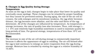 B. Changes in Egg Quality during Storage:
Temperature:
As soon as the egg is laid, changes begin to take place that lower its quality and
eventually cause spoilage. These changes can be retarded by proper handling,
but they cannot be prevented entirely. During aging, the size of the air cell in-
creases, the yolk enlarges and its membrane weakens, the egg white becomes
thinner, the egg becomes more alkaline, and the odor and flavor of the egg
deteriorate. All of the changes are influenced by temperature. As temperature of
storage increases, the rate of quality loss also increases. Thus, cold storage (—
1.1 -0°C and relatively high humidity) sometimes is used to maintain quality for
long periods of time. For general storage, temperatures of less than 10°C are
Recommended.
Size:
The increase in size of the air cell during storage is commercially important
because it affects the appearance of eggs in candling. The air cell formed after
the egg is laid continues to enlarge as water evaporates from the egg during
storage. Moisture loss is retarded by storing the eggs at a relative humidity of
75-80%
 