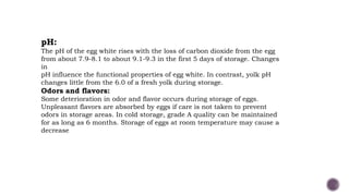 pH:
The pH of the egg white rises with the loss of carbon dioxide from the egg
from about 7.9-8.1 to about 9.1-9.3 in the first 5 days of storage. Changes
in
pH influence the functional properties of egg white. In contrast, yolk pH
changes little from the 6.0 of a fresh yolk during storage.
Odors and flavors:
Some deterioration in odor and flavor occurs during storage of eggs.
Unpleasant flavors are absorbed by eggs if care is not taken to prevent
odors in storage areas. In cold storage, grade A quality can be maintained
for as long as 6 months. Storage of eggs at room temperature may cause a
decrease
 