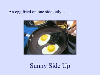 An egg fried on one side only ……
Sunny Side Up
 