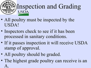 Inspection and Grading
• All poultry must be inspected by the
USDA!
• Inspectors check to see if it has been
processed in sanitary conditions.
• If it passes inspection it will receive USDA
stamp of approval.
• All poultry should be graded.
• The highest grade poultry can receive is an
A.
 