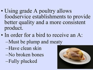 • Using grade A poultry allows
foodservice establishments to provide
better quality and a more consistent
product.
• In order for a bird to receive an A:
–Must be plump and meaty
–Have clean skin
–No broken bones
–Fully plucked
 