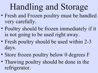 Handling and Storage
• Fresh and Frozen poultry must be handled
very carefully.
• Poultry should be frozen immediately if it
is not going to be used right away.
• Fresh poultry should be used within 2-3
days.
• Store frozen poultry below 0 degrees F
• Thawing poultry should be done in the
refrigerator.
 