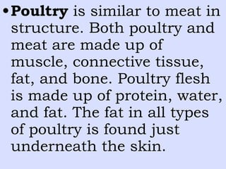•Poultry is similar to meat in
structure. Both poultry and
meat are made up of
muscle, connective tissue,
fat, and bone. Poultry flesh
is made up of protein, water,
and fat. The fat in all types
of poultry is found just
underneath the skin.
 