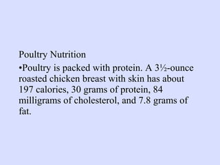 Poultry Nutrition
•Poultry is packed with protein. A 3½-ounce
roasted chicken breast with skin has about
197 calories, 30 grams of protein, 84
milligrams of cholesterol, and 7.8 grams of
fat.
 