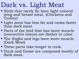 Dark vs. Light Meat
• Birds that rarely fly have light colored
wing and breast meat. (Chickens and
Turkey)
• Light meat has less fat and cooks faster
than dark meat.
• Parts of the bird that has more muscle
(connective tissue) are darker in color.
• The thighs and legs have more muscle.
(Dark Meat)
• These parts take longer to cook.
• Duck and Goose are composed mostly of
dark meat.
 