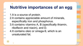 Nutritive importances of an egg
1.It is a source of protein.
2.It contains appreciable amount of minerals,
especifically iron and phosphorus.
3.It contains vitamins A, B (specifically thiamin,
riboflavin and niacin), and D.
4.It contains oleic or omega-9, which is an
unsaturated fat.
 