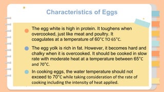 Characteristics of Eggs
The egg white is high in protein. It toughens when
overcooked, just like meat and poultry. It
coagulates at a temperature of 60°C TO 65°C.
The egg yolk is rich in fat. However, it becomes hard and
chalky when it is overcooked. It should be cooked in slow
rate with moderate heat at a temperature between 65°C
and 70°C.
In cooking eggs, the water temperature should not
exceed to 70°C while taking consideration of the rate of
cooking including the intensity of heat applied.
 