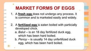 MARKET FORMS OF EGGS
1. A fresh egg does not undergo any process. It
is common and is marketed easily and widely.
2. A fertilized egg is eaten boiled with particially
developed chick.
a. Balut – is an 18 day fertilized duck egg,
which has been hard boiled.
b. Penoy – is usually 14 day unfertilized duck
egg, which has been hard boiled.
 