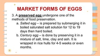 MARKET FORMS OF EGGS
3. A preserved egg undergone one of the
methods of food preservation.
a. Salted egg – is prepared by submerging it in
boiled saturated salt solution for 12 to 19
days then hard boiled.
b. Century egg – is done by preserving it in a
mixture of salt, lime, clay and ash. It is
wrapped in rice hulls for 4-5 weeks or even
months.
 