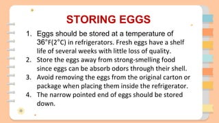 STORING EGGS
1. Eggs should be stored at a temperature of
36°F(2°C) in refrigerators. Fresh eggs have a shelf
life of several weeks with little loss of quality.
2. Store the eggs away from strong-smelling food
since eggs can be absorb odors through their shell.
3. Avoid removing the eggs from the original carton or
package when placing them inside the refrigerator.
4. The narrow pointed end of eggs should be stored
down.
 