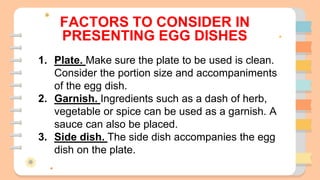 FACTORS TO CONSIDER IN
PRESENTING EGG DISHES
1. Plate. Make sure the plate to be used is clean.
Consider the portion size and accompaniments
of the egg dish.
2. Garnish. Ingredients such as a dash of herb,
vegetable or spice can be used as a garnish. A
sauce can also be placed.
3. Side dish. The side dish accompanies the egg
dish on the plate.
 