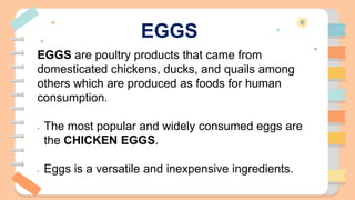 EGGS
EGGS are poultry products that came from
domesticated chickens, ducks, and quails among
others which are produced as foods for human
consumption.
- The most popular and widely consumed eggs are
the CHICKEN EGGS.
- Eggs is a versatile and inexpensive ingredients.
 