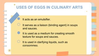 USES OF EGGS IN CULINARY ARTS
It acts as an emulsifier.
It serves as a liaison (binding agent) in soups
and sauces.
It is used as a medium for creating smooth
texture for soups and sauces.
It is used in clarifying liquids, such as
consommes.
 