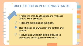 USES OF EGGS IN CULINARY ARTS
It holds the breading together and makes it
adhere to the products.
It thickens custards and puddings.
The whipped egg white leavens batters and
souffles.
It serves as a wash for baked products to
produced a shiny, golden brown crust.
 