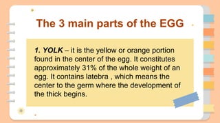 The 3 main parts of the EGG
1. YOLK – it is the yellow or orange portion
found in the center of the egg. It constitutes
approximately 31% of the whole weight of an
egg. It contains latebra , which means the
center to the germ where the development of
the thick begins.
 