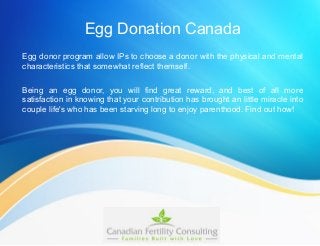 Egg Donation Canada
Egg donor program allow IPs to choose a donor with the physical and mental
characteristics that somewhat reflect themself.
Being an egg donor, you will find great reward, and best of all more
satisfaction in knowing that your contribution has brought an little miracle into
couple life's who has been starving long to enjoy parenthood. Find out how!
 