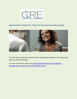 Egg Donation in Dallas TX - Center for Reproductive Endocrinology
For most women with poor ovarian reserve, accepting the diagnosis and using an egg
donor is a difficult decision.
For more information, please visit: https://dallasfertilitycenter.com/fertility-
blog/egg-donor-ed-what-do-all-these-options-mean/
 
