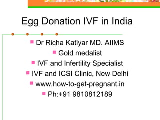 Egg Donation IVF in India
 Dr Richa Katiyar MD. AIIMS
 Gold medalist
 IVF and Infertility Specialist
 IVF and ICSI Clinic, New Delhi
 www.how-to-get-pregnant.in
 Ph:+91 9810812189
 
